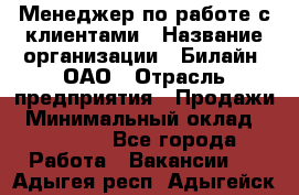 Менеджер по работе с клиентами › Название организации ­ Билайн, ОАО › Отрасль предприятия ­ Продажи › Минимальный оклад ­ 15 000 - Все города Работа » Вакансии   . Адыгея респ.,Адыгейск г.